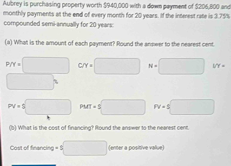 Aubrey is purchasing property worth $940,000 with a down payment of $206,800 and 
monthly payments at the end of every month for 20 years. If the interest rate is 3.75%
compounded semi-annually for 20 years : 
(a) What is the amount of each payment? Round the answer to the nearest cent.
P/Y=□ C/Y=□ N=□ I/Y=
□ %
PV=$□ PMT=S□ FV=$□
(b) What is the cost of financing? Round the answer to the nearest cent. 
Cost of financing =$□ (enter a positive value)