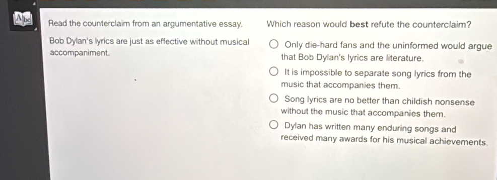 Abd Read the counterclaim from an argumentative essay. Which reason would best refute the counterclaim?
Bob Dylan's lyrics are just as effective without musical Only die-hard fans and the uninformed would argue
accompaniment. that Bob Dylan's lyrics are literature.
It is impossible to separate song lyrics from the
music that accompanies them.
Song lyrics are no better than childish nonsense
without the music that accompanies them.
Dylan has written many enduring songs and
received many awards for his musical achievements.