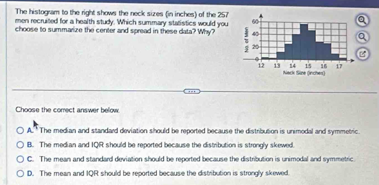 The histogram to the right shows the neck sizes (in inches) of the 257
men recruited for a health study. Which summary statistics would you
choose to summarize the center and spread in these data? Why? 
Choose the correct answer below.
A. The median and standard deviation should be reported because the distribution is unimodal and symmetric.
B. The median and IQR should be reported because the distribution is strongly skewed.
C. The mean and standard deviation should be reported because the distribution is unimodal and symmetric
D. The mean and IQR should be reported because the distribution is strongly skewed.