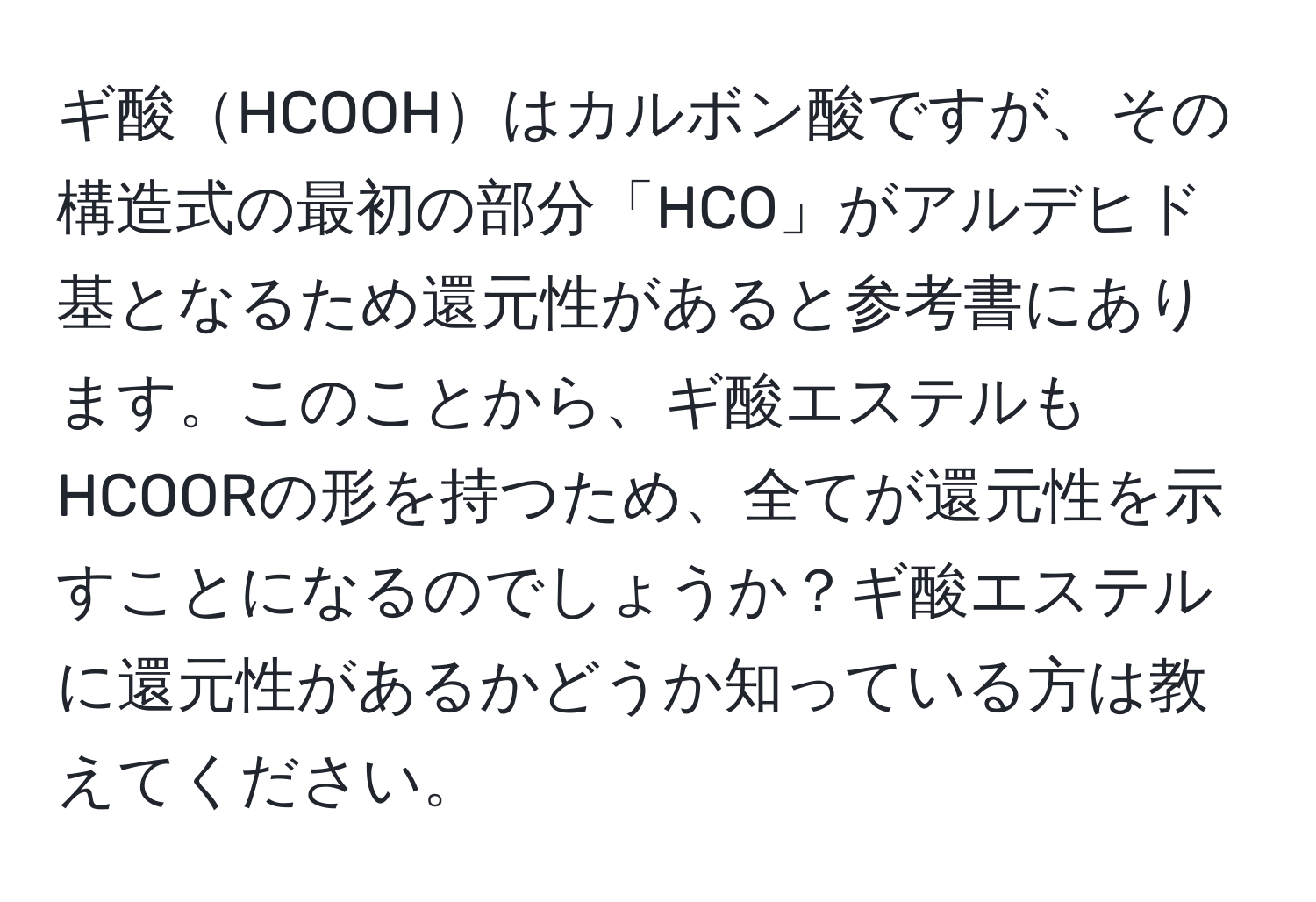 ギ酸HCOOHはカルボン酸ですが、その構造式の最初の部分「HCO」がアルデヒド基となるため還元性があると参考書にあります。このことから、ギ酸エステルもHCOORの形を持つため、全てが還元性を示すことになるのでしょうか？ギ酸エステルに還元性があるかどうか知っている方は教えてください。