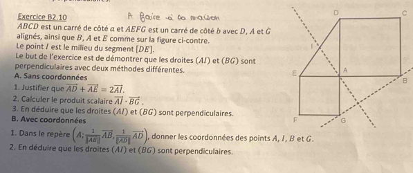 Exercice B2.10
ABCD est un carré de côté a et AEFG est un carré de côté b avec D, A et G
alignés, ainsi que B, A et É comme sur la figure ci-contre.
Le point / est le milieu du segment [ DE ].
Le but de l’exercice est de démontrer que les droites (A/) et (BG) sont
perpendiculaires avec deux méthodes différentes.
A. Sans coordonnées
1. Justifier que vector AD+vector AE=2vector AI. 
2. Calculer le produit scalaire vector AI· vector BG. 
3. En déduire que les droites (A/) et (BG) sont perpendiculaires.
B. Avec coordonnées
1. Dans le repère (A; 1/|AB| vector AB, frac 1|vector AD|vector AD), , donner les coordonnées des points A, I, B et G.
2. En déduire que les droites (AI) et (BG) sont perpendiculaires.