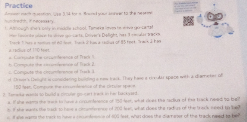 Practice 
Answer each question. Use 3.14 for π. Round your answer to the nearest Warho cetc 
hundredth, if necessary. 
1. Although she's only in middle school, Tameka loves to drive go-carts! 
Her favorite place to drive go-carts, Driver's Delight, has 3 circular tracks. 
Track 1 has a radius of 60 feet. Track 2 has a radius of 85 feet. Track 3 has 
a radius of 110 feet. 
a. Compute the circumference of Track 1. 
b. Compute the circumference of Track 2. 
c. Compute the circumference of Track 3. 
d. Driver's Delight is considering building a new track. They have a circular space with a diameter of
150 feet. Compute the circumference of the circular space. 
2. Tameka wants to build a circular go-cart track in her backyard. 
a. If she wants the track to have a circumference of 150 feet, what does the radius of the track need to be? 
b. If she wants the track to have a circumference of 200 feet, what does the radius of the track need to be? 
c. If she wants the track to have a circumference of 400 feet, what does the diameter of the track need to be?