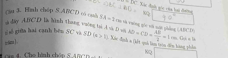 o=DC Xác định gốc của hai đường 
KQ: 
Câu 3. Hình chóp S. ABCD có cạnh SA=2cm và vuông gốc với mặt phẳng (ABCD) 
à đấy ABCD là hình thang vuồng tại A và D vớia AD=CD= AB/2 =1cm. Gọi a là 
ti số giữa hai cạnh bên SC và 
trăm). SD(a>1). Xác định a (kết quả làm tròn đến hàng phần 
KQ: 
Cu 4. Cho hình chóp S. ABCD
□