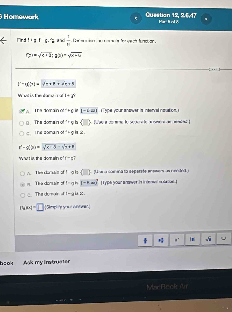 Homework < Question 12, 2.6.47
Part 5 of 8
Find  f+g, f-g, fg , and  f/g . Determine the domain for each function.
f(x)=sqrt(x+8); g(x)=sqrt(x+6)
(f+g)(x)=sqrt(x+8)+sqrt(x+6)
What is the domain of f+g ?. The domain of f+g is [-6,∈fty ). (Type your answer in interval notation.)
B、 The domain of f+g is  □ . (Use a comma to separate answers as needed.)
C. The domain of f+g is Ø.
(f-g)(x)=sqrt(x+8)-sqrt(x+6)
What is the domain of f-g ?
A. The domain of f-g is (□ ). (Use a comma to separate answers as needed.)
B. The domain of f-g is [-6,∈fty ). (Type your answer in interval notation.)
C. The domain of f-g is Ø.
(fg)(x)=□ (Simplify your answer.)
 □ /□   □  □ /□   □° |□ | sqrt(□ ) U
book Ask my instructor
MacBook Air