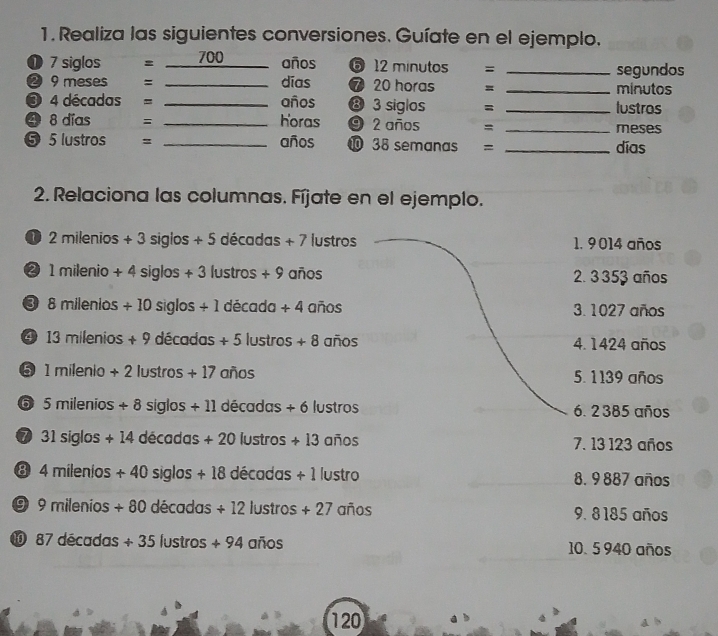 Realiza las siguientes conversiones. Guíate en el ejemplo.
① 7 siglos = 700 años ⑤ 12 minutos = _segundos
❷9 meses = _días ⑦ 20 horas = _minutos
❸ 4 décadas = _años ⑧ 3 siglos = _lustros
❹ 8 días = _horas ⑨ 2 años =_
meses
⑤ 5 lustros _años ❿ 38 semanas = _días
2. Relaciona las columnas. Fíjate en el ejemplo.
D 2milenios+3siglos+5 decadas+7 lustros 1. 9014 años
② 1milenio+4siglos+3 lustros +9 años 2. 3 353 años
3 8mllenios+10siglos/ 1 decada+4 anos 3. 1027 años
④ 13milenios+9decadas+5lustros+8 anos 4. 1424 años
5 1milenio+2 lustros +17 anos 5. 1139 años
6 5milenios+8 siglos +11decadas+6 lustros 6. 2385 años
7 31siglos+14 decadas+20lustros+13 anos 7. 13 123 años
8 4milenios+40siglos+18decadas+1 lustro 8. 9 887 años
9 9milenios+80decadas+12lustros+27 ano 9. 8185 años
87decadas+35lustros+94anios 10. 5 940 años
120