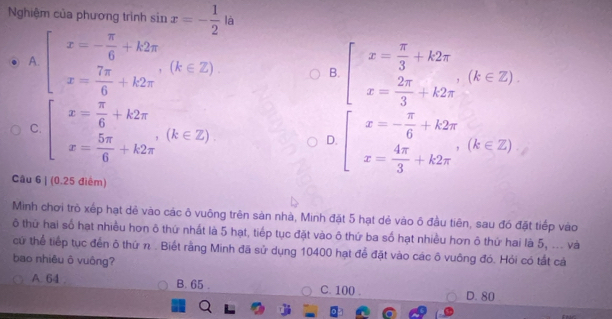 Nghiệm của phương trình sin x=- 1/2  là
A. beginarrayl x=- π /6 +k2π  x= 7π /6 +k2π endarray.  (k∈ Z).
B. beginarrayl x= π /3 +k2π  x= 2π /3 +k2π endarray.  (k∈ Z).
C. beginarrayl x= π /6 +k2π  x= 5π /6 +k2π endarray.  (k∈ Z). D. beginarrayl x=- π /6 +k2π  x= 4π /3 +k2π endarray.  ,(k∈ Z)
Câu 6 | (0.25 điểm)
Minh chơi trò xếp hạt dê vào các ô vuông trên sản nhà, Minh đặt 5 hạt dẻ vào ô đầu tiên, sau đó đặt tiếp vào
ô thứ hai số hạt nhiều hơn ô thứ nhất là 5 hạt, tiếp tục đặt vào ô thứ ba số hạt nhiều hơn ô thứ hai là 5, ... và
cử thể tiếp tục đến ô thứ n . Biết rằng Minh đã sử dụng 10400 hạt để đặt vào các ô vuông đó. Hỏi có tất cả
bao nhiêu ô vuông?
A. 64 B. 65. C. 100.
D. 80