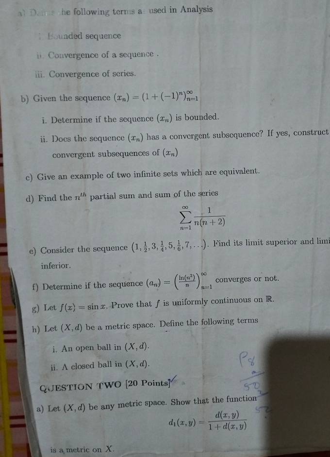 al Dais the following terms asused in Analysis 
Bounded sequence 
i. Convergence of a sequence . 
iii. Convergence of series. 
b) Given the sequence (x_n)=(1+(-1)^n)_(n=1)^(∈fty)
i. Determine if the sequence (x_n) is bounded. 
ii. Does the sequence (x_n) has a convergent subsequence? If yes, construct 
convergent subsequences of (x_n)
c) Give an example of two infinite sets which are equivalent. 
d) Find the n^(th) partial sum and sum of the series
sumlimits _(n=1)^(∈fty) 1/n(n+2) 
e) Consider the sequence (1, 1/2 ,3, 1/4 ,5, 1/6 ,7,...). Find its limit superior and limi 
inferior. 
f) Determine if the sequence (a_n)=( ln (n^2)/n )_(n=1)^(∈fty) converges or not. 
g) Let f(x)=sin x. Prove that f is uniformly continuous on R. 
h) Let (X,d) be a metric space. Define the following terms 
a 
i. An open ball in (X,d). 
ii. A closed ball in (X,d). 
QUESTION TWO [20 Points] 
a) Let (X,d) be any metric space. Show that the function 
=
d_1(x,y)= (d(x,y))/1+d(x,y) 
is a metric on X.