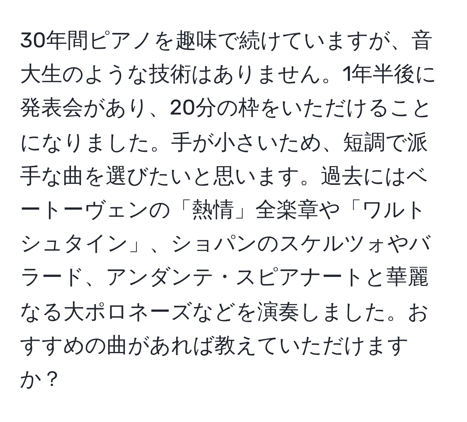 30年間ピアノを趣味で続けていますが、音大生のような技術はありません。1年半後に発表会があり、20分の枠をいただけることになりました。手が小さいため、短調で派手な曲を選びたいと思います。過去にはベートーヴェンの「熱情」全楽章や「ワルトシュタイン」、ショパンのスケルツォやバラード、アンダンテ・スピアナートと華麗なる大ポロネーズなどを演奏しました。おすすめの曲があれば教えていただけますか？