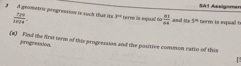 SA1 Assignmen 
3 A geometric progression is such that its 3^(rd) term is equal to  81/64  and its 5^(th) term is equal t
 729/1024 . 
(a) Find the first term of this progression and the positive common ratio of this progression. 
rs