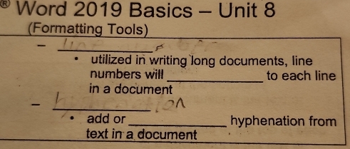 Word 2019 Basics - Unit 8 
(Formatting Tools) 
_ 
utilized in writing long documents, line 
numbers will _to each line 
in a document 
_ 
add or_ hyphenation from 
text in a document