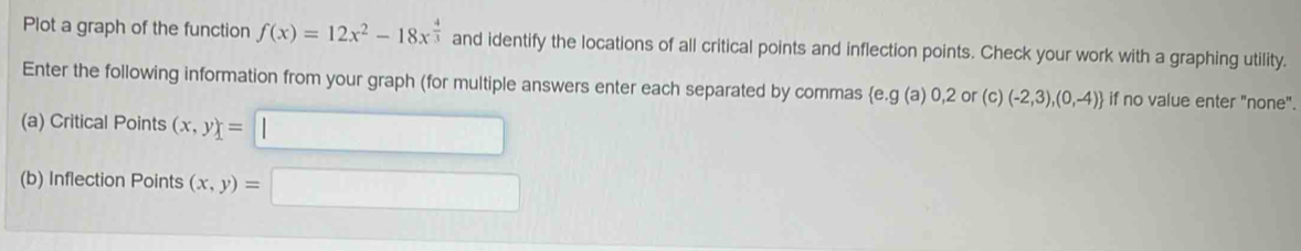 Plot a graph of the function f(x)=12x^2-18x^(frac 4)3 and identify the locations of all critical points and inflection points. Check your work with a graphing utility. 
Enter the following information from your graph (for multiple answers enter each separated by commas (e. g (a) 0, 2 or (c) (-2,3),(0,-4) if no value enter "none". 
(a) Critical Points (x,y)=
(b) Inflection Points (x,y)=
□ 