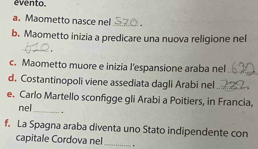 evento. 
a. Maometto nasce nel _. 
b. Maometto inizia a predicare una nuova religione nel 
_ 
. 
c. Maometto muore e inizia l’espansione araba nel_ 
d. Costantinopoli viene assediata dagli Arabi nel_ 
e. Carlo Martello sconfigge gli Arabi a Poitiers, in Francia, 
nel_ . 
f. La Spagna araba diventa uno Stato indipendente con 
capitale Cordova nel_