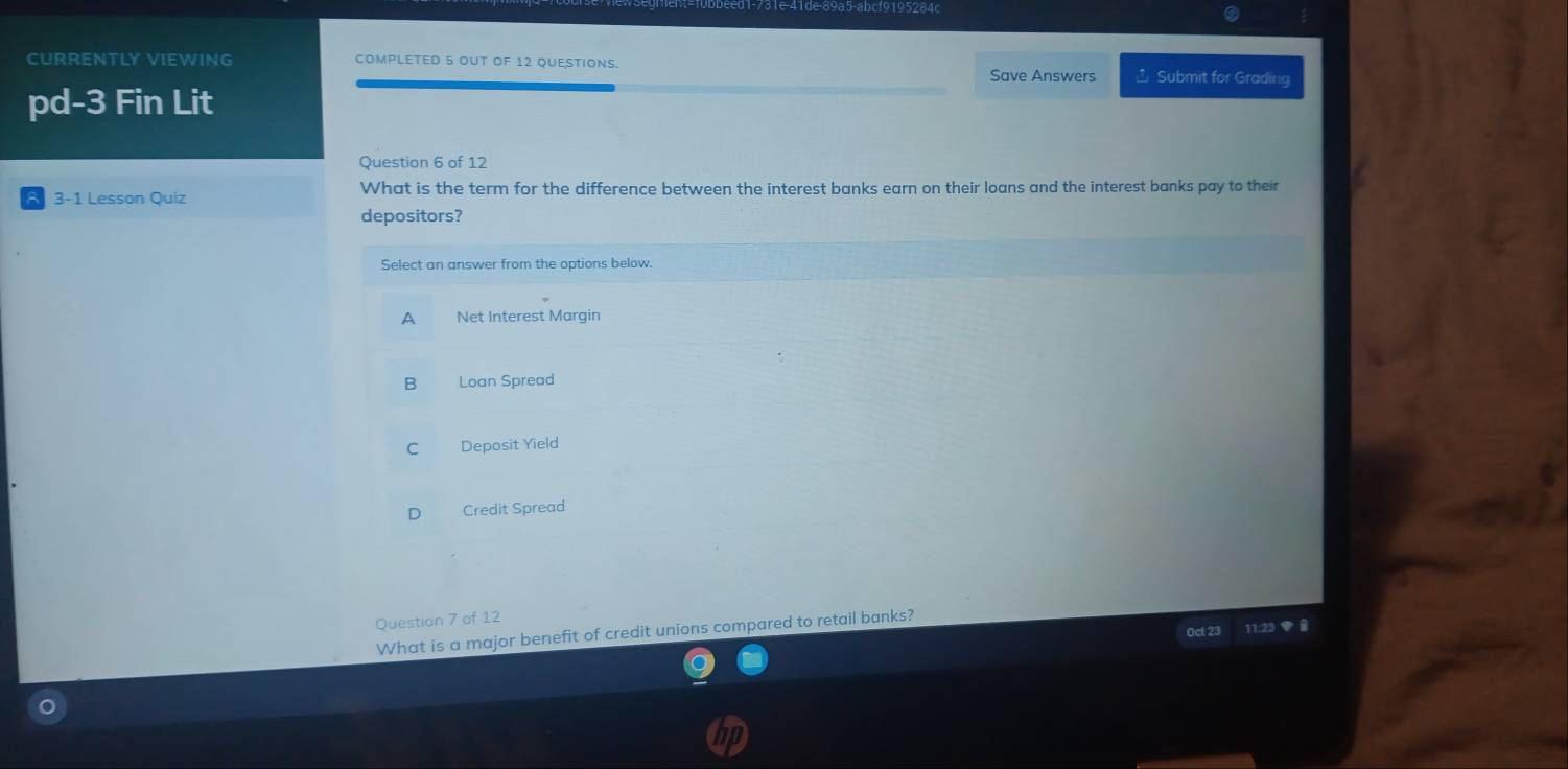 CURRENTLY VIEWING COMPLETED 5 OUT OF 12 QUESTIONS. Save Answers Submit for Grading
pd-3 Fin Lit
Question 6 of 12
3-1 Lesson Quiz What is the term for the difference between the interest banks earn on their loans and the interest banks pay to their
depositors?
Select an answer from the options below.
A Net Interest Margin
B Loan Spread
C Deposit Yield
Credit Spread
Question 7 of 12
Oct 23 11:23 ●
What is a major benefit of credit unions compared to retail banks?