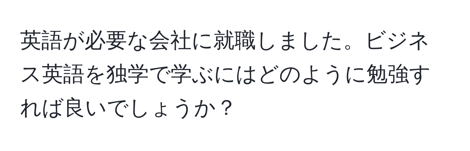 英語が必要な会社に就職しました。ビジネス英語を独学で学ぶにはどのように勉強すれば良いでしょうか？