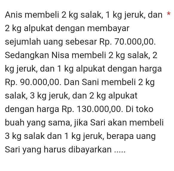 Anis membeli 2 kg salak, 1 kg jeruk, dan *
2 kg alpukat dengan membayar 
sejumlah uang sebesar Rp. 70.000,00. 
Sedangkan Nisa membeli 2 kg salak, 2
kg jeruk, dan 1 kg alpukat dengan harga
Rp. 90.000,00. Dan Sani membeli 2 kg
salak, 3 kg jeruk, dan 2 kg alpukat 
dengan harga Rp. 130.000,00. Di toko 
buah yang sama, jika Sari akan membeli
3 kg salak dan 1 kg jeruk, berapa uang 
Sari yang harus dibayarkan .....