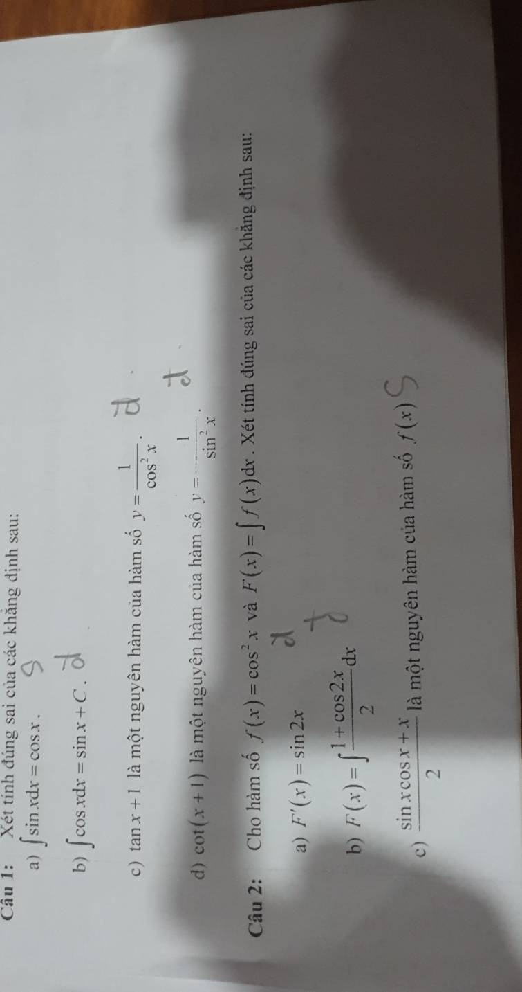 Xét tính đúng sai của các khăng định sau: 
a) ∈t sin xdx=cos x. 
b) ∈t cos xdx=sin x+C
c) tan x+1 là một nguyên hàm của hàm số y= 1/cos^2x . 
d) cot (x+1) là một nguyên hàm của hàm số y=- 1/sin^2x . 
Câu 2: Cho hàm số f(x)=cos^2x và F(x)=∈t f(x)dx. Xét tính đúng sai của các khẳng định sau: 
a) F'(x)=sin 2x
b) F(x)=∈t  (1+cos 2x)/2 dx
c)  (sin xcos x+x)/2  là một nguyên hàm của hàm số f(x)