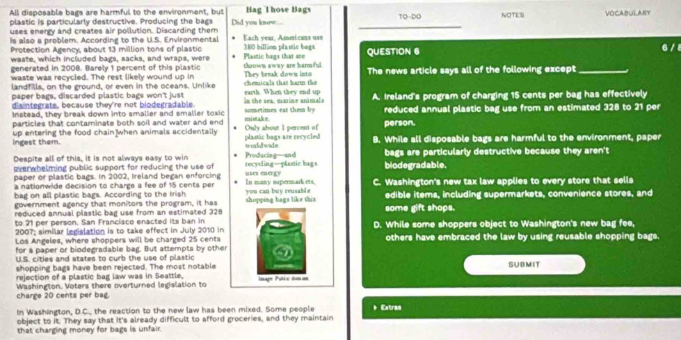 All disposable bags are harmful to the environment, but Bag Those Bags
plastic is particularly destructive. Producing the bags Did you know. TO-DO NOTES VOCABULARY
uses energy and creates air pollution. Discarding them
_
is also a problem. According to the U.S. Environmental Each year, Americans use
Protection Agency, about 13 million tons of plastic Plastic bags that are 380 billion plastic bags QUESTION 6
6 / 
waste, which included bags, sacks, and wraps, were
generated in 2008. Barely 1 percent of this plastic thrown away are harmful.
waste was recycled. The rest likely wound up in They break down into The news article says all of the following except_
landfills, on the ground, or even in the oceans. Unlike chemicals that harm the
paper bags, discarded plastic bags won't just earth. When they end up
disintegrate, because they're not biodegradable. sometimes eat them by in the sea, marine animals A. Ireland's program of charging 15 cents per bag has effectively
Instead, they break down into smaller and smaller toxic reduced annual plastic bag use from an estimated 328 to 21 per
particles that contaminate both soil and water and end mistake. person.
up entering the food chain when animals accidentally Ouly about 1 percent of
ingest them. plastic bags are recycled worldwide B. While all disposable bags are harmful to the environment, paper
Despite all of this, it is not always easy to win Producing—and bags are particularly destructive because they aren't
everwhelming public support for reducing the use of recycling—plastic bags biodegradable.
paper or plastic bags. In 2002, Ireland began enforcing uses energy
a nationwide decision to charge a fee of 15 cents per you can buy reusable In many supermark ets, C. Washington's new tax law applies to every store that sells
bag on all plastic bags. According to the Irish edible items, including supermarkets, convenience stores, and
government agency that monitors the program, it has shopping bags like this
reduced annual plastic bag use from an estimated 328 some gift shops.
to 21 per person. San Francisco enacted its ban in D. While some shoppers object to Washington's new bag fee,
2007; similar legislation is to take effect in July 2010 in
Los Angeles, where shoppers will be charged 25 cents others have embraced the law by using reusable shopping bags.
for a paper or biodegradable bag. But attempts by other
U.S. cities and atates to curb the use of plastic
shopping bags have been rejected. The most notable SUBMIT
rejection of a plastic bag law was in Seattle, Inage Pubie dom.em
Washington. Voters there overturned legislation to
charge 20 cents per bag.
In Washington, D.C., the reaction to the new law has been mixed. Some people * Extrao
object to it. They say that it's already difficult to afford groceries, and they maintain
that charging money for bags is unfair.