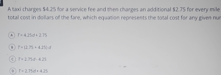 A taxi charges $4.25 for a service fee and then charges an additional $2.75 for every mile
total cost in dollars of the fare, which equation represents the total cost for any given nur
A T=4.25d+2.75
B T=(2.75+4.25)d
C T=2.75d-4.25
T=2.75d+4.25