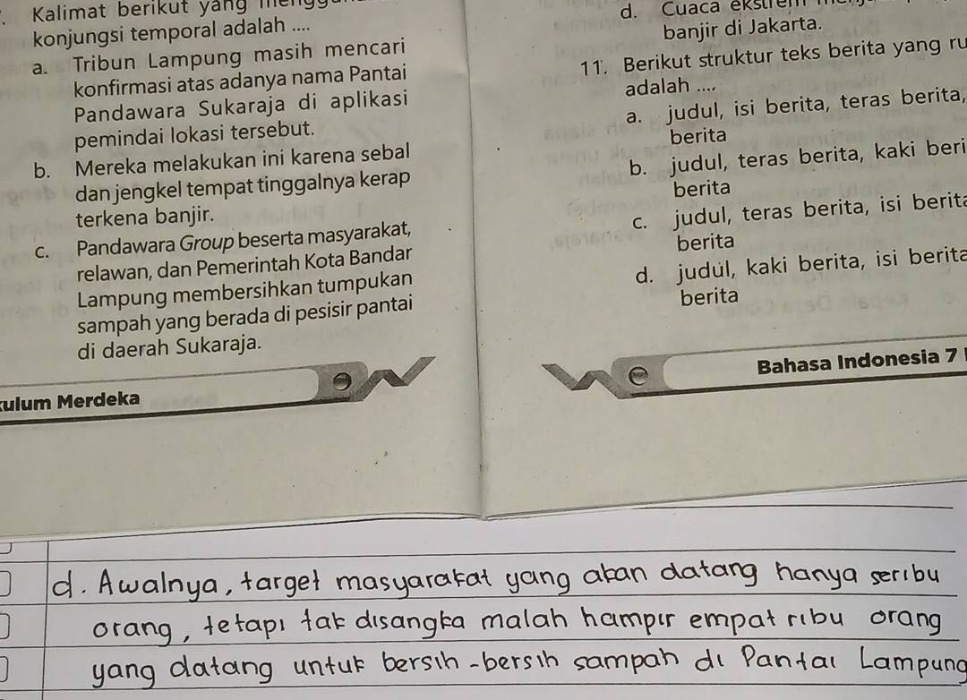 Kalimat berikut yáng meng
konjungsi temporal adalah .... d. Cuaca ekstrem
a. Tribun Lampung masih mencari banjir di Jakarta.
konfirmasi atas adanya nama Pantai 11. Berikut struktur teks berita yang ru
Pandawara Sukaraja di aplikasi adalah ....
a. judul, isi berita, teras berita,
pemindai lokasi tersebut.
b. Mereka melakukan ini karena sebal berita
dan jengkel tempat tinggalnya kerap b. judul, teras berita, kaki beri
terkena banjir. berita
c. judul, teras berita, isi berita
c. Pandawara Group beserta masyarakat,
relawan, dan Pemerintah Kota Bandar berita
d. judul, kaki berita, isi berita
Lampung membersihkan tumpukan
sampah yang berada di pesisir pantai berita
di daerah Sukaraja.
ulum Merdeka e Bahasa Indonesia 7