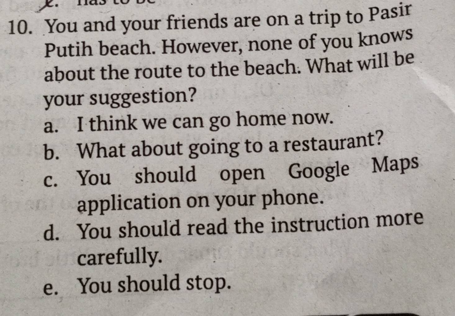 You and your friends are on a trip to Pasir
Putih beach. However, none of you knows
about the route to the beach. What will be
your suggestion?
a. I think we can go home now.
b. What about going to a restaurant?
c. You should open Google Maps
application on your phone.
d. You should read the instruction more
carefully.
e. You should stop.