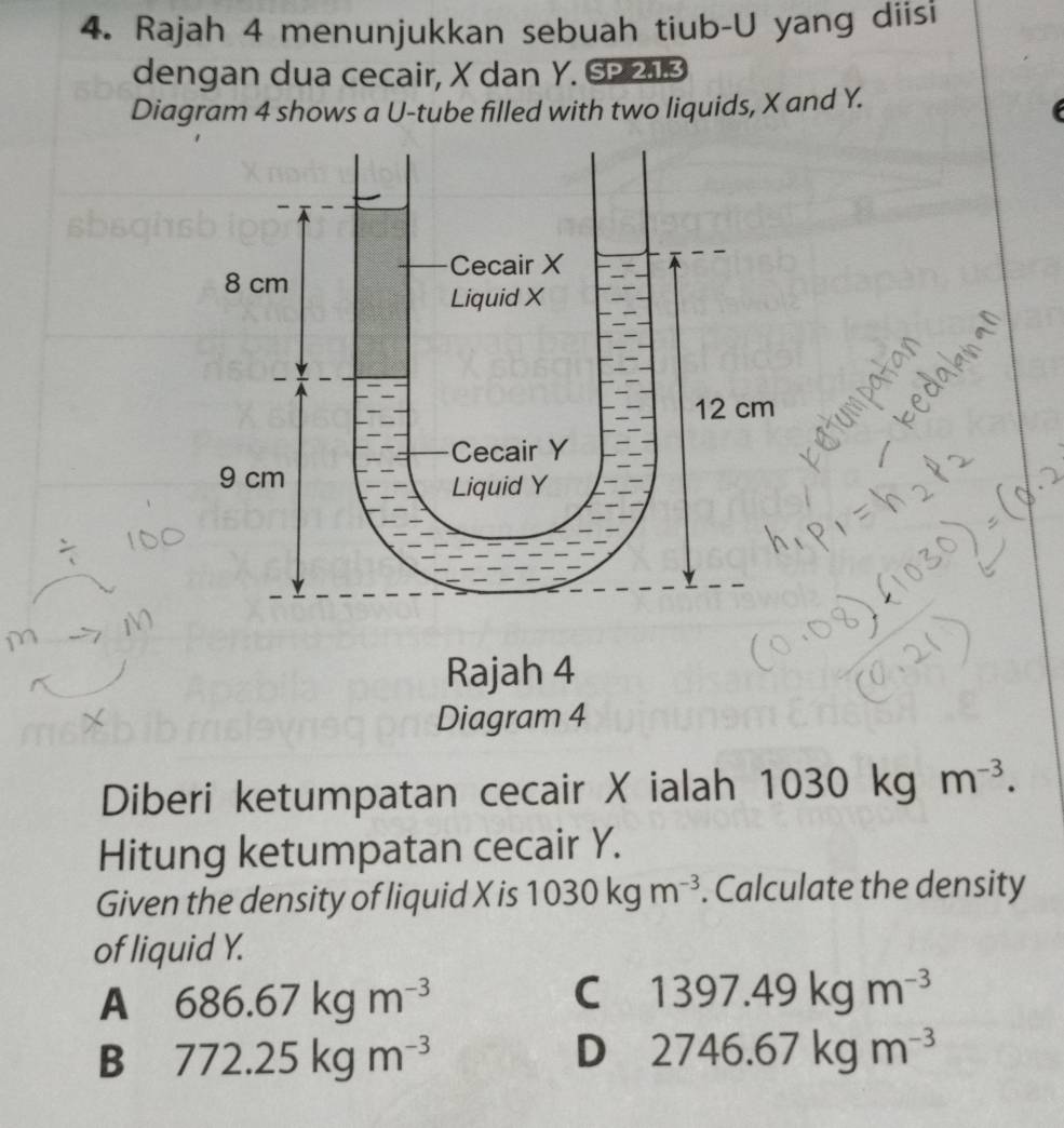 Rajah 4 menunjukkan sebuah tiub-U yang diisi
dengan dua cecair, X dan Y. SP 21.3
Diagram 4 shows a U -tube filled with two liquids, X and Y.
Rajah 4
Diagram 4
Diberi ketumpatan cecair X ialah 1030 kg m^(-3). 
Hitung ketumpatan cecair Y.
Given the density of liquid X is 1030kgm^(-3). Calculate the density
of liquid Y.
A 686.67kgm^(-3)
C 1397.49kgm^(-3)
B 772.25kgm^(-3)
D 2746.67kgm^(-3)