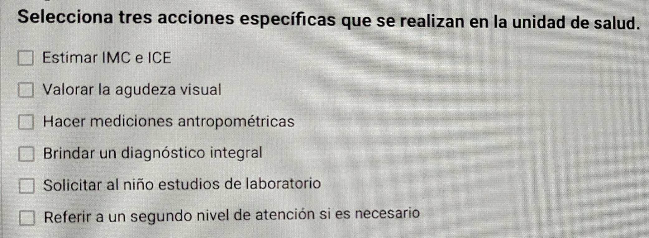 Selecciona tres acciones específicas que se realizan en la unidad de salud.
Estimar IMC e ICE
Valorar la agudeza visual
Hacer mediciones antropométricas
Brindar un diagnóstico integral
Solicitar al niño estudios de laboratorio
Referir a un segundo nivel de atención si es necesario