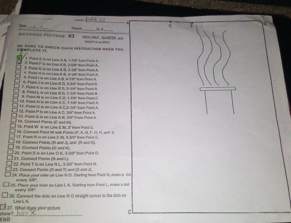 A
8
Date _Penod_ SL 

_
Heasure Fisture #3 INCH, HALF, QUARTER  and
EIGHT of an INCH
COMPLETE IT. DE SUrE TO CHeCK EacH instructioN WheN you
1 2. Point F is on Line A B. 1. Point E is an Line A B. 1 7π lJ° fram Poin A * from Paini A.
2-5/8°
from Paint A.
4. Point H is an Line A B, 3. Paint G is on Line A B, 3.30° from Point A.
4-1/8°
5. Point I is on Line A B. -7/8° from Paint A.
7. Paint K is on Line B D. 6. Paint J is on Line B D. 3.3/4° from Paint B.  from Paíor a
5-1/4°
9. Point M is on Line C D. 8. Point L is on Line 8 D. 7-1/8° from Point B. from Point C
1-7/8°
11. Point O is on Line A C.5 10. Point N is on Line A C. 7-1/8° from Point A. fram Pain! A.
-1/4°
13. Paint Q is on Line A B. 12. Point P is an Line A C. 3/4° from Paint A.
3/4°
14. Connect Points (E and M). From Point A
15. Point W is on Line E M. 3° from Point E
17. Paint R is on Line E M, 16. Cannect Point W with Poinits P fram Point E. , A, Cl, F, G, H. and IJ.
33/4°
18. Connect Points (R and J), and (R and O)
19. Connect Points (O and K).
20. Point S is on Line O K, 3-3/8° from Point O.
21. Connect Points (N and L).
22. Paint T is on Line N L. 3-3/6° from Point N.
23. Connect Points (S and T) and (S and J).
24. Place your rufer on Line N O. Starting from Point N, make a dot
every 3/8°.
25. Place your ruier on Line L K. Starting from Point L, make a do
every 3/8°.
26. Connect the dots on Line N O straight across to the dots or
Line L K.
27. What dges your picture
show?_
c
END