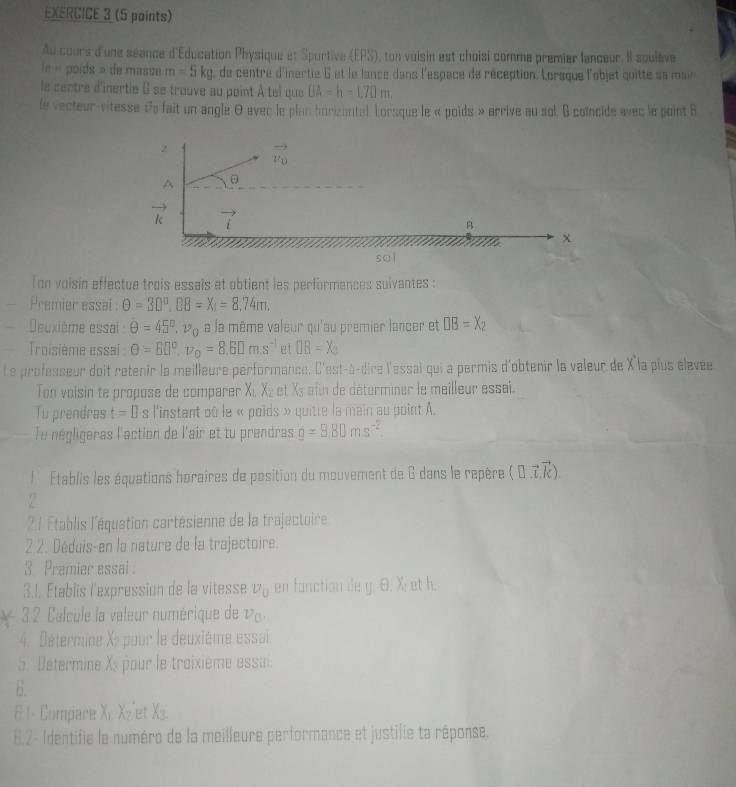 Au cours d'une séance d'Education Physique et Sportive (EPS), ton voisin est choisi comme premier lanceur. Il soulève
le « poids » de masse m=5kg de centre d'inertie 6 et le lance dans l'espace de réception. Lorsque l'objet quitte sa main
le centre d'inertie 6 se trouve au point À tel que UA=h=1.70m.
le vecteur-vitesse &s fait un angle 0 avec le plan horizontal. Lorsque le « poids » arrive au sol. B coincide avec le point B
2
vector v_0
A 。
vector k vector i
B
7
x
sāì
Ton voisin effectue trois essais et obtient les performences suivantes :
Premier essal θ =30°,BB=X_5=8.74m.
Deuxième essai : θ =45°,v_0 a la même valeur qu'au premier lancer et □ B=X_2
Troisième essai θ =B□°,v_0=8.6□ m.s^(-1) et OB=X_3
L e professeur doit retenir la meilleure performance. C'est-à-dire l'essai qui a permis d'obtenir la valeur de X la plus élevee
Ton voisin te propose de comparer Xı, X₂ et X½ afin de déterminer le meilleur essai.
Tu prendras t=0 s l'instant oû le « poids » quitte la main au point A.
Tu négligeras l'action de l'air et tu prendras g=9.80ms^(-2).
l  Établis les équations horaires de position du mouvement de G dans le repère ( 0 ,7.).
2
21 Établis l'équation cartésienne de la trajectoire
2 2. Déduis-en la nature de la trajectoire.
3 Premier essai 
3.1. Établis l'expression de la vitesse v_0 en fanction de g. θ. X; et h.
3.2 Calcule la valeur numérique de v_0.
4. Détermine X pour le deuxième essai
5. Détermine Xs pour le troixième essai.
6.
81- Compare Xi Xz'et Xs.
8.2- Identifie le numéro de la meilleure performance et justifie ta réponse.