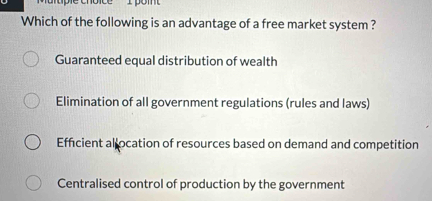 'Martiple choice'' I point
Which of the following is an advantage of a free market system ?
Guaranteed equal distribution of wealth
Elimination of all government regulations (rules and laws)
Efficient allocation of resources based on demand and competition
Centralised control of production by the government