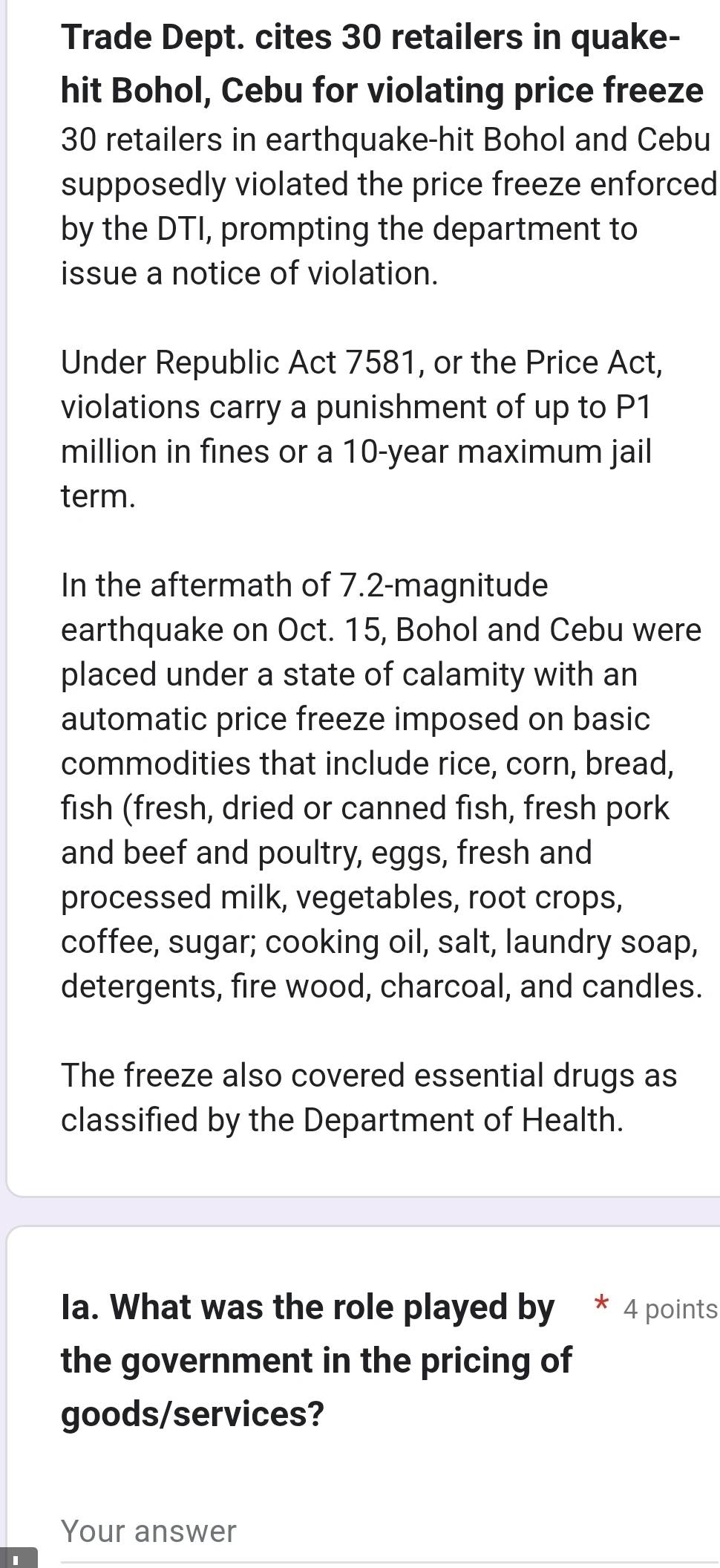 Trade Dept. cites 30 retailers in quake- 
hit Bohol, Cebu for violating price freeze
30 retailers in earthquake-hit Bohol and Cebu 
supposedly violated the price freeze enforced 
by the DTI, prompting the department to 
issue a notice of violation. 
Under Republic Act 7581, or the Price Act, 
violations carry a punishment of up to P1
million in fines or a 10-year maximum jail 
term. 
In the aftermath of 7.2 -magnitude 
earthquake on Oct. 15, Bohol and Cebu were 
placed under a state of calamity with an 
automatic price freeze imposed on basic 
commodities that include rice, corn, bread, 
fish (fresh, dried or canned fish, fresh pork 
and beef and poultry, eggs, fresh and 
processed milk, vegetables, root crops, 
coffee, sugar; cooking oil, salt, laundry soap, 
detergents, fire wood, charcoal, and candles. 
The freeze also covered essential drugs as 
classified by the Department of Health. 
la. What was the role played by * 4 points 
the government in the pricing of 
goods/services? 
Your answer