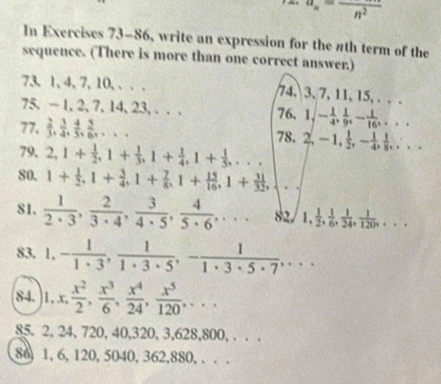 a_n=frac n^2
In Exercises 73-86, write an expression for the #th term of the
sequence. (There is more than one correct answer.)
73, 1, 4, 7, 10, . . . 74, 3, 7, 11, 15, . . .
75, — 1, 2, 7, 14, 23, . . . 76. 1,- 1/4 , 1/9 ,- 1/16 ,...
77,  2/3 , 3/4 , 4/5 , 5/6 ,...
78. 2,-1, 1/2 ,- 1/4 , 1/8 ,...
79. 2,1+ 1/2 ,1+ 1/3 ,1+ 1/4 ,1+ 1/5 ,...
80. 1+ 1/2 ,1+ 3/4 ,1+ 7/8 ,1+ 15/16 ,1+ 31/32 ,
81.  1/2· 3 , 2/3· 4 , 3/4· 5 , 4/5· 6 ,... 82. 1, 1/2 , 1/6 , 1/24 , 1/120 ,...
83. 1, - 1/1· 3 , 1/1· 3· 5 ,- 1/1· 3· 5· 7 ,...
84. 1,x, x^2/2 , x^3/6 , x^4/24 , x^5/120 ,...
85. 2, 24, 720, 40,320, 3,628,800, . . .
86, 1, 6, 120, 5040, 362,880, . . .