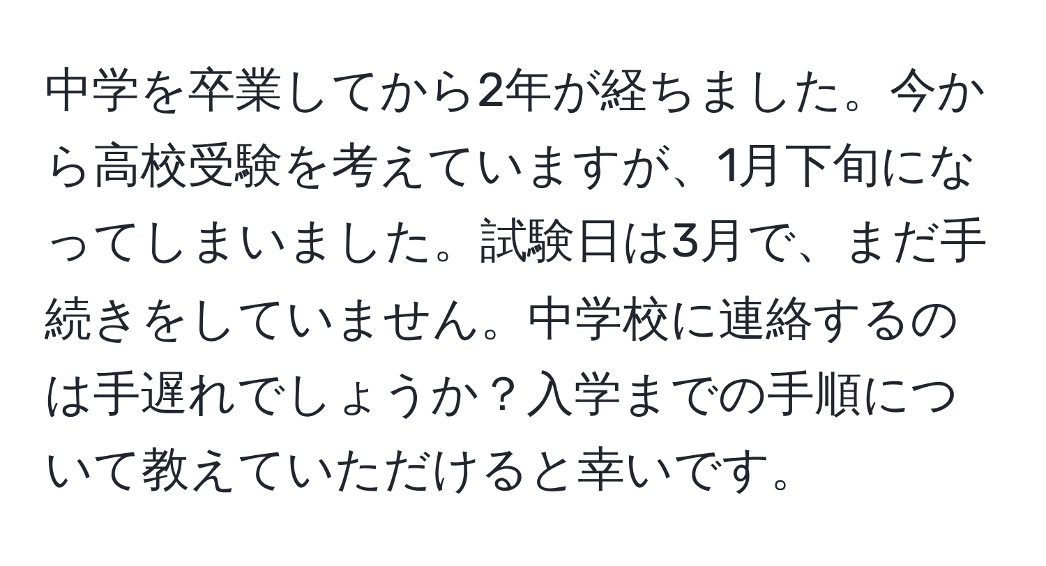 中学を卒業してから2年が経ちました。今から高校受験を考えていますが、1月下旬になってしまいました。試験日は3月で、まだ手続きをしていません。中学校に連絡するのは手遅れでしょうか？入学までの手順について教えていただけると幸いです。