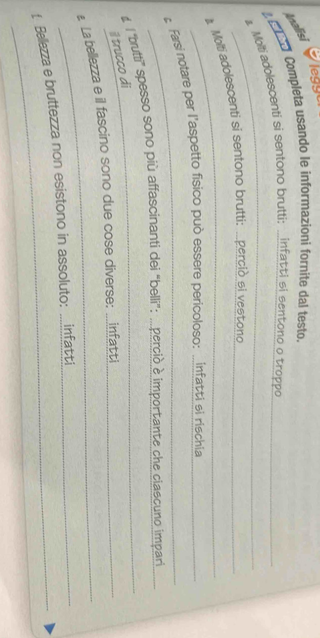 leggo 
Analisi 
Completa usando le informazioni fornite dal testo._ 
a. Molti adolescenti si sentono brutti: .infatti si sentono o troppo 
_ 
Molti adolescenti si sentono brutti: ..percio si vest ong_ 
_ 
Farsi notare per l’aspetto fisico può essere pericoloso: ..infat ti si rischia_ 
# l 'butti' spesso sono più affascinanti dei “belli”: .. percio è importante che ciascuno impari 
il trucco di 
La bellezza e il fascino sono due cose diverse: ... infatti 
_ 
t Bellezza e bruttezza non esistono in assoluto: ...infatti