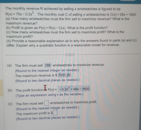 The monthly revenue R achieved by selling x wristwatches is figured to be
R(x)=75x-0.2x^2. The monthly cost C of selling x wristwatches is C(x)=26x+1600. 
(a) How many wristwatches must the firm sell to maximize revenue? What is the 
maximum revenue? 
(b) Profit is given as P(x)=R(x)-C(x). What is the profit function? 
(c) How many wristwatches must the firm sell to maximize profit? What is the 
maximum profit? 
(d) Provide a reasonable explanation as to why the answers found in parts (a) and (c) 
differ. Explain why a quadratic function is a reasonable model for revenue. 
(a) The firm must sell 188 wristwatches to maximize revenue. 
(Round to the nearest integer as needed.) 
The maximum revenue is $ 7031.20. 
(Round to two decimal places as needed.) 
(b) The profit function s P(x)=-0.2x^2+49x-1600. 
(Type an expression using x as the variable.) 
(c) The firm must sell □ wristwatches to maximize profit. 
(Round to the nearest integer as needed.) 
The maximum profit is $□. 
(Round to two decimal places as needed.)