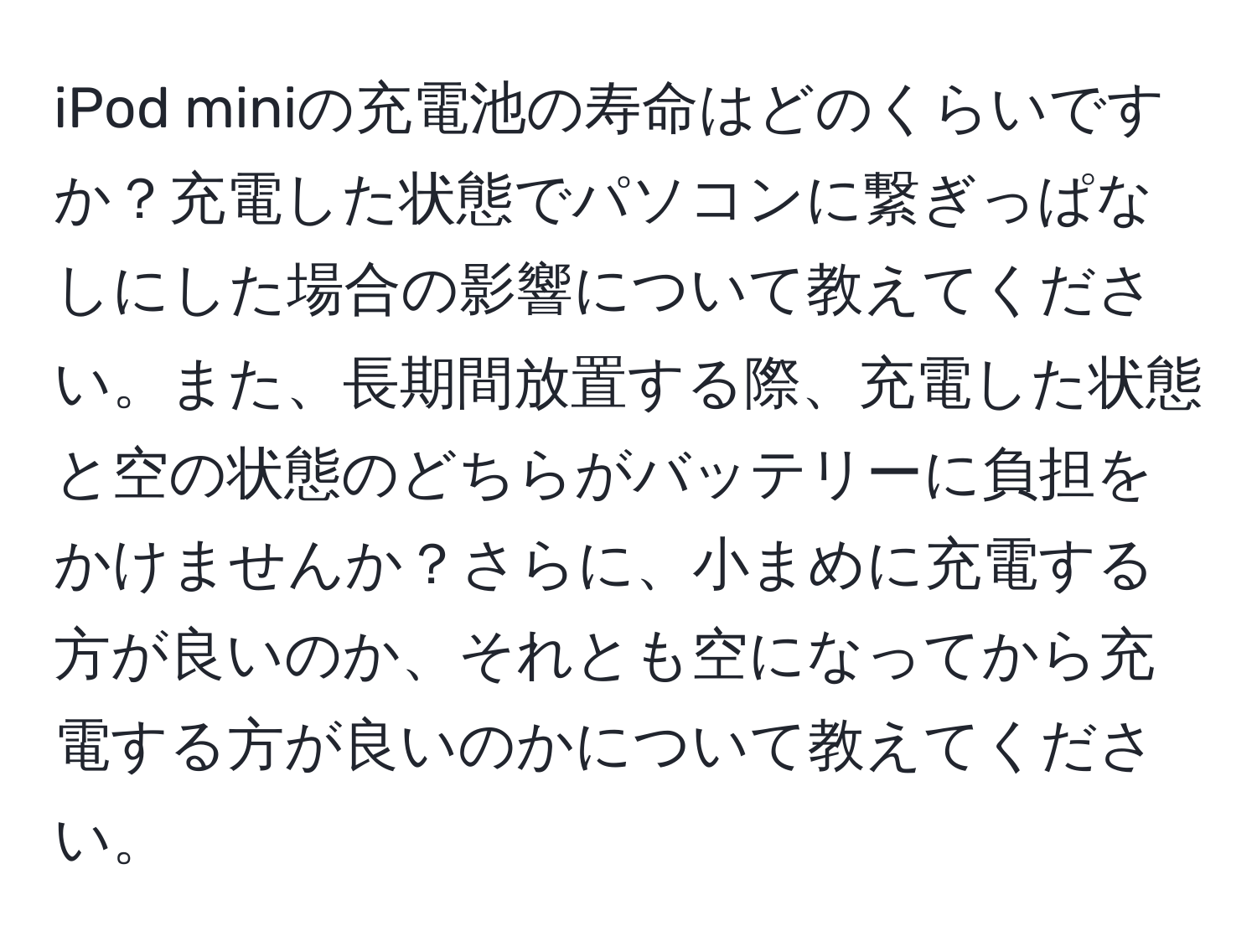 iPod miniの充電池の寿命はどのくらいですか？充電した状態でパソコンに繋ぎっぱなしにした場合の影響について教えてください。また、長期間放置する際、充電した状態と空の状態のどちらがバッテリーに負担をかけませんか？さらに、小まめに充電する方が良いのか、それとも空になってから充電する方が良いのかについて教えてください。