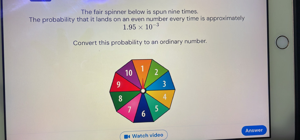 The fair spinner below is spun nine times. 
The probability that it lands on an even number every time is approximately
1.95* 10^(-3)
Convert this probability to an ordinary number. 
Watch video Answer