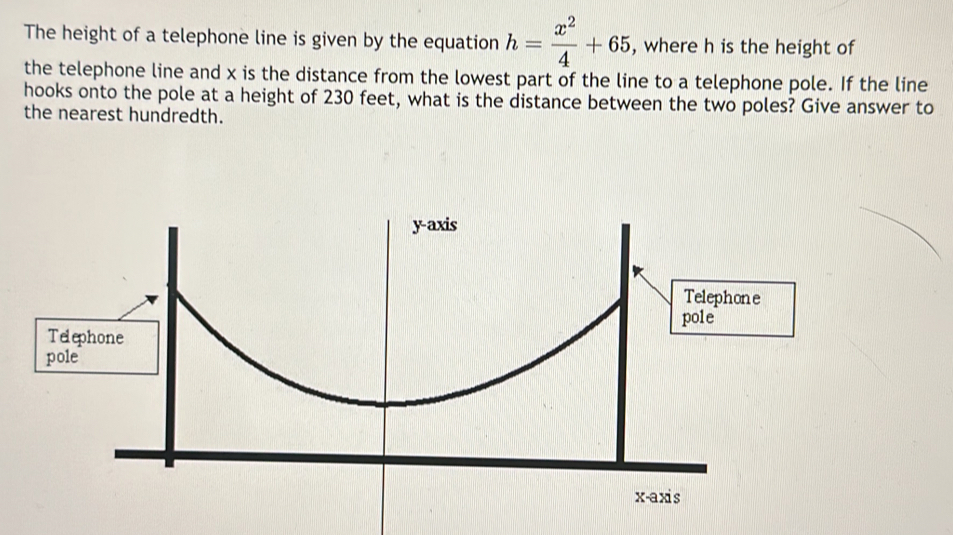 The height of a telephone line is given by the equation h= x^2/4 +65 , where h is the height of
the telephone line and x is the distance from the lowest part of the line to a telephone pole. If the line
hooks onto the pole at a height of 230 feet, what is the distance between the two poles? Give answer to
the nearest hundredth.