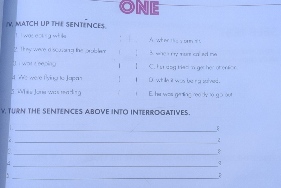 ONE
IV. MATCH UP THE SENTENCES.
 a 
1. I was eating while A. when the storm hit.
2. They were discussing the problem 【 ) B. when my mom called me.
3. I was sleeping  C. her dog tried to get her attention.
4. We were flying to Japan  ) D. while it was being solved.
5. While Jane was reading 【  E. he was getting ready to go out.
V. TURN THE SENTENCES ABOVE INTO INTERROGATIVES.
I
_
2._
？
_3
？
_4
5._
？