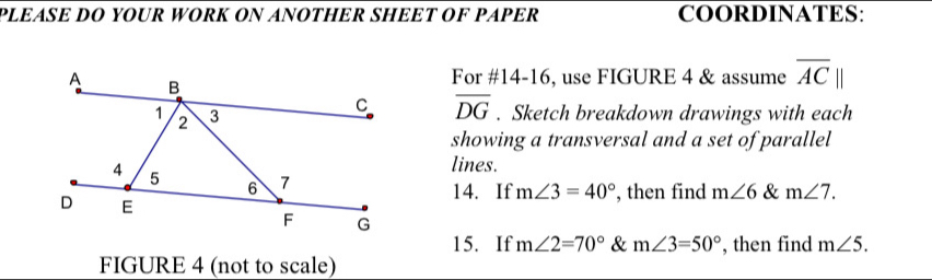 PLEÆSE DO YOUR WORK ON ANOTHER SHEET OF PAPER COORDINATES: 
For #14-16, use FIGURE 4 & assume overline AC
overline DG. Sketch breakdown drawings with each 
showing a transversal and a set of parallel 
lines. 
14. If m∠ 3=40° , then find m∠ 6 & m∠ 7. 
15. If m∠ 2=70° & m∠ 3=50° , then find m∠ 5. 
FIGURE 4 (not to scale)