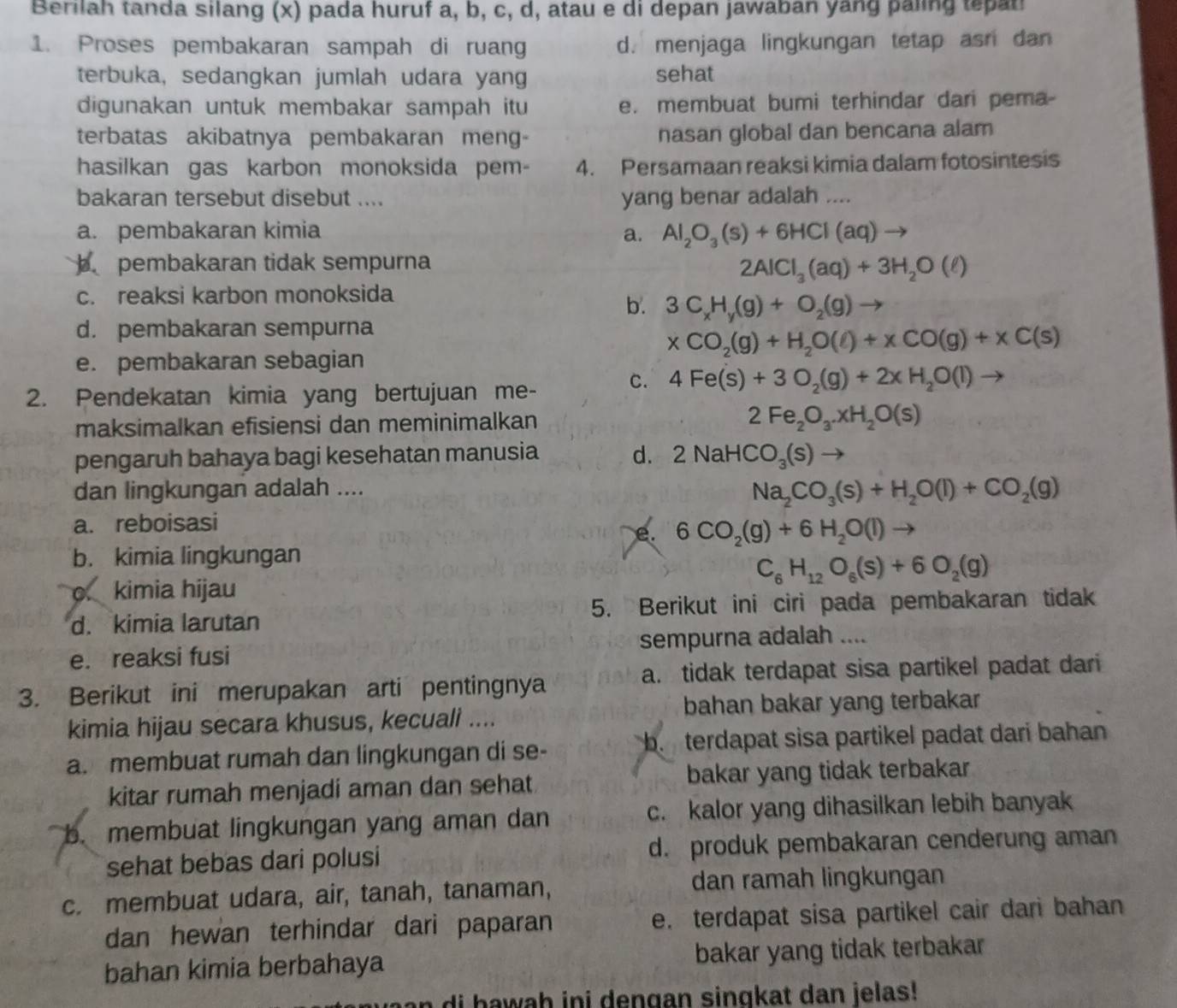 Berilah tanda silang (x) pada huruf a, b, c, d, atau e di depan jawaban yang paling tepati
1. Proses pembakaran sampah di ruang d. menjaga lingkungan tetap asn dan
terbuka, sedangkan jumlah udara yang sehat
digunakan untuk membakar sampah itu e. membuat bumi terhindar dari pema-
terbatas akibatnya pembakaran meng- nasan global dan bencana alam
hasilkan gas karbon monoksida pem- 4. Persamaan reaksi kimia dalam fotosintesis
bakaran tersebut disebut .... yang benar adalah ....
a. pembakaran kimia a. Al_2O_3(s)+6HCl(aq)to
pembakaran tidak sempurna
2AlCl_3(aq)+3H_2O(ell )
c. reaksi karbon monoksida
b. 3C_xH_y(g)+O_2(g)to
d. pembakaran sempurna
xCO_2(g)+H_2O(l)+xCO(g)+xC(s)
e. pembakaran sebagian
2. Pendekatan kimia yang bertujuan me-
c. 4Fe(s)+3O_2(g)+2xH_2O(l) to
maksimalkan efisiensi dan meminimalkan
2Fe_2O_3.xH_2O(s)
pengaruh bahaya bagi kesehatan manusia d. 2NaHCO_3(s)
dan lingkungan adalah ....
Na_2CO_3(s)+H_2O(l)+CO_2(g)
a. reboisasi
e. 6CO_2(g)+6H_2O(l)to
b. kimia lingkungan
C_6H_12O_6(s)+6O_2(g)
o. kimia hijau
d. kimia larutan 5. Berikut ini ciri pada pembakaran tidak
e. reaksi fusi sempurna adalah ....
3. Berikut ini merupakan arti pentingnya a. tidak terdapat sisa partikel padat dari
kimia hijau secara khusus, kecuali .... bahan bakar yang terbakar
a. membuat rumah dan lingkungan di se- b terdapat sisa partikel padat dari bahan 
kitar rumah menjadi aman dan sehat bakar yang tidak terbakar
b. membuat lingkungan yang aman dan c. kalor yang dihasilkan lebih banyak
sehat bebas dari polusi d. produk pembakaran cenderung aman
c. membuat udara, air, tanah, tanaman, dan ramah lingkungan
dan hewan terhindar dari paparan e. terdapat sisa partikel cair dari bahan
bahan kimia berbahaya bakar yang tidak terbakar
n di hawah ini dengan singkat dan jelas!