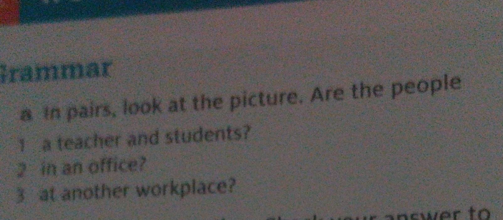 Grammar 
a In pairs, look at the picture. Are the people 
I a teacher and students?
2 in an office?
3 at another workplace? 
inswer to