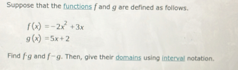 Suppose that the functions f and g are defined as follows.
f(x)=-2x^2+3x
g(x)=5x+2
Find f· g and f-g. Then, give their domains using interval notation.