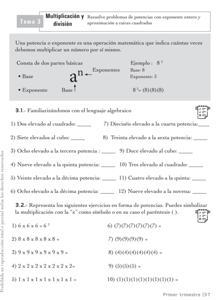 Multiplicación y Resuelve problemas de potencias con exponente entero y
Tema 3 división aproximación a raíces cuadradas
Una potencia o exponente es una operación matemática que indica cuántas veces
debemos multiplicar un número por sí mismo.
Consta de dos partes básicas Ejemplo : 8^3
Base a^(n-) Exponentes Base: 8
Exponente: 3
Exponente Base 8^3=(8)(8)(8)
3.1.- Familiarizándonos con el lenguaje algebraico
1) Dos elevado al cuadrado:_ 7) Dieciséis elevado a la cuarta potencia:_
2) Siete elevados al cubo:_ 8) Treinta elevado a la sexta potencia:_
3) Ocho elevado a la tercera potencia : 9) Doce elevado al cubo:
> 4) Nueve elevado a la quinta potencia: __10) Tres elevado al cuadrado:_
5) Veinte elevado a la décima potencia: _11) Cuatro elevado a la quinta:_
6) Ocho elevado a la décima potencia:_ 12) Nueve elevado a la novena:_
3.2.- Representa los siguientes ejercicios en forma de potencias. Puedes simbolizar
la multiplicación con la “x” como símbolo o en su caso el paréntesis ( ).
1) 6* 6* 6=6^3 6) (7)(7)(7)(7)(7)=
2) 8* 8* 8* 8* 8= 7) (9)(9)(9)(9)=
3) 9* 9* 9* 9* 9* 9= 8) (4)(4)(4)(4)(4)(4)=
4) 2* 2* 2* 2* 2* 2* 2= 9) (5)(5)(5)=
5) 1* 1* 1* 1* 1* 1* 1= 10) (1)(1)(1)(1)(1)(1)(1)(1)=
Primer trimestre |37