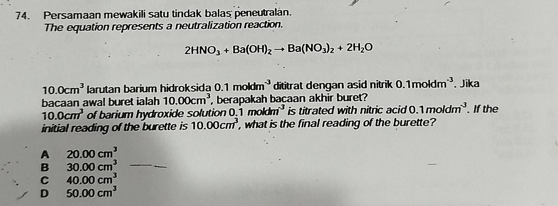 Persamaan mewakili satu tindak balas peneutralan.
The equation represents a neutralization reaction.
2HNO_3+Ba(OH)_2to Ba(NO_3)_2+2H_2O
10.0cm^3 larutan barium hidroksida 0.1moldm^(-3) dititrat dengan asid nitrik 0.1moldm^(-3) Jika
bacaan awal buret ialah 10.00cm^3 , berapakah baçaan akhir buret?
10.0cm^3 of barium hydroxide solution 1moldm^(-3) is titrated with nitric acid 0.1moldm^(-3). If the
initial reading of the burette is 10.00cm^3 , what is the final reading of the burette?
A 20.00cm^3
B 30.00cm^3 _
C 40.00cm^3
D 50.00cm^3