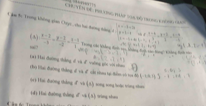 B44949775
Chuyên đề: phương pháp toạ độ trong không gia n 
âu 5: Trong không gian Oxyz, cho hai đường th n beginarrayl x=-3+2t y=1-t z=-1+4tendarray. va d'
1=^
∴
u_2(3,2)=1
(△)  (x-2)/-3 = (y-2)/-2 = (z-1)/1  Trong các khẳng định sạu, không định nào đùng? Khẳng định nào
sai'?
ne ç
(a) Hai đường thẳng đ và đ' vuông góc với nhau
6,6)
(b) Hai đường thằng đ và d' cất nhau tại điểm có tọa độ (-1;0;3) -1,14,
(c) Hai đường thắng đ'và (△) song song hoặc trùng nhau
(d) Hai đường thắng đ' và (△) trùng nhau
Câu 6: Trong