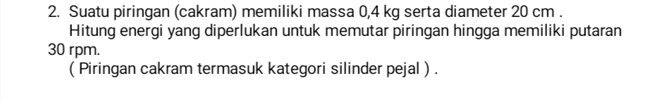 Suatu piringan (cakram) memiliki massa 0,4 kg serta diameter 20 cm. 
Hitung energi yang diperlukan untuk memutar piringan hingga memiliki putaran
30 rpm. 
( Piringan cakram termasuk kategori silinder pejal ) .