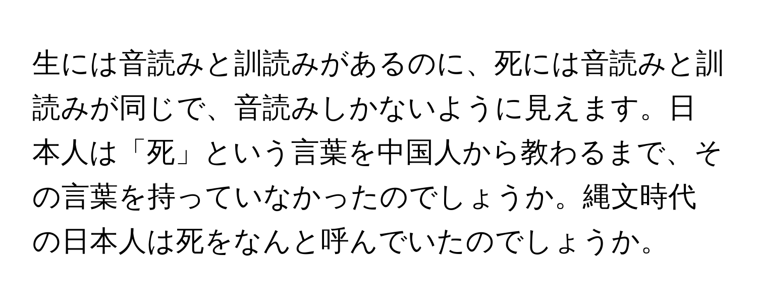 生には音読みと訓読みがあるのに、死には音読みと訓読みが同じで、音読みしかないように見えます。日本人は「死」という言葉を中国人から教わるまで、その言葉を持っていなかったのでしょうか。縄文時代の日本人は死をなんと呼んでいたのでしょうか。