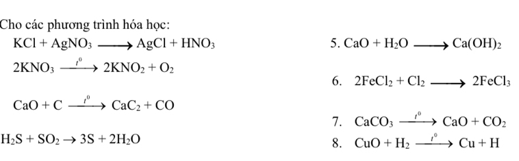 Cho các phương trình hóa học:
KCl+AgNO_3to AgCl+HNO_3
5. CaO+H_2Oto Ca(OH)_2
2KNO_3xrightarrow I^02KNO_2+O_2
6. 2FeCl_2+Cl_2to 2FeCl_3
CaO+Cxrightarrow I^0CaC_2+CO
7. CaCO_3xrightarrow I°CaO+CO_2
H_2S+SO_2to 3S+2H_2O
8. CuO+H_2to Cu+H