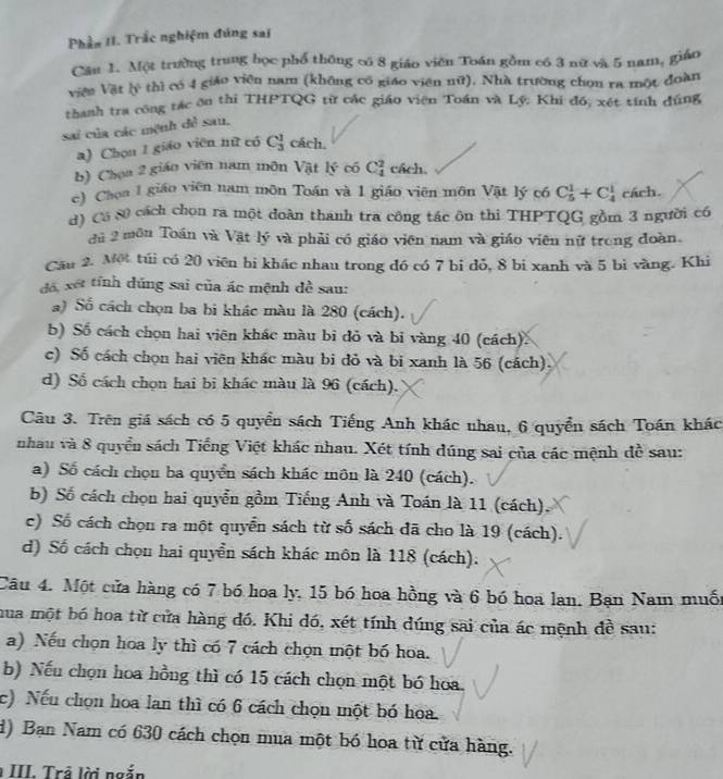 Phần II. Trắc nghiệm đúng sai
Cầu 1. Một trường trung học phổ thông có 8 giáo viên Toán gồm có 3 nữ và 5 nam, giáo
viên Vật lý thì có 4 giáo viên nam (không có giáo viên nữ). Nhà trường chọn ra một đoàn
thanh tra công tác ôn thi THPTQG từ các giáo viên Toán và Lý: Khi đồ; xét tính đúng
sai của các mệnh đề sau,
a) Chọn 1 giáo viên nữ có C_3^1 cách.
b) Chọa 2 giáo viên nam môn Vật lý có C_4^2 cách.
c) Choa 1 giáo viên nam môn Toán và 1 giáo viên môn Vật lý có C_5^1+C_4^1 cách.
d) C5 80 cách chọn ra một đoàn thanh tra công tác ôn thi THPTQG gồm 3 người có
đủ 2 môn Toán và Vật lý và phải có giáo viên nam và giáo viên nữ trong đoàn.
Cău 2. Một túi có 20 viên bi khác nhau trong đó có 7 bi đỏ, 8 bi xanh và 5 bì vàng. Khi
đá, xét tính đúng sai của ác mệnh dề sau:
a) Số cách chọn ba bi khác màu là 280 (cách).
b) Số cách chọn hai viên khác màu bi đỏ và bi vàng 40 (cách).
c) Số cách chọn hai viên khác màu bi đỏ và bi xanh là 56 (cách).
d) Số cách chọn hai bi khác màu là 96 (cách).
Câu 3. Trên giá sách có 5 quyền sách Tiếng Anh khác nhau, 6 quyển sách Toán khác
nhau và 8 quyển sách Tiếng Việt khác nhau. Xét tính đúng sai của các mệnh đề sau:
a) Số cách chọn ba quyển sách khác môn là 240 (cách).
b) Số cách chọn hai quyền gồm Tiếng Anh và Toán là 11 (cách)
c) Số cách chọn ra một quyển sách từ số sách đã cho là 19 (cách).
d) Số cách chọu hai quyển sách khác môn là 118 (cách).
Câu 4. Một cửa hàng có 7 bó hoa ly, 15 bó hoa hồng và 6 bó hoa lan, Bạn Nam muốt
mua một bó hoa từ cửa hàng đó. Khi đó, xét tính đúng sai của ác mệnh đề sau:
a) Nếu chọn hoa ly thì có 7 cách chọn một bố hoa.
b) Nếu chọn hoa hồng thì có 15 cách chọn một bó hoa.
c) Nếu chọn hoa lan thì có 6 cách chọn một bó hoa.
d) Bạn Nam có 630 cách chọn mua một bó hoa từ cửa hàng.
III. Trả lời ngắn