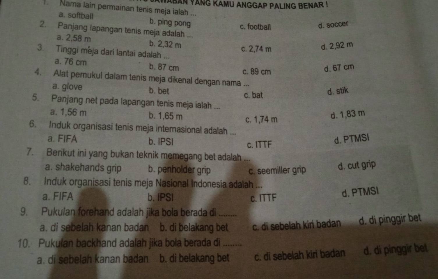 AWABAN YANG KAMU ANGGAP PALING BENAR !
Nama lain permainan tenis meja ialah ...
a. softball b. ping pong
c. football
d. soccer
2. Panjang lapangan tenis meja adalah ...
a. 2,58 m b. 2,32 m
c. 2,74 m
d. 2,92 m
3. Tinggi meja dari lantai adalah ...
a. 76 cm b. 87 cm
c. 89 cm
d. 67 cm
4. Alat pemukul dalam tenis meja dikenal dengan nama ...
a. glove b. bet
c. bat
d. stik
5. Panjang net pada lapangan tenis meja ialah ...
a. 1,56 m b. 1,65 m d. 1,83 m
c. 1,74 m
6. Induk organisasi tenis meja internasional adalah ...
a. FIFA b. IPSI d. PTMSI
c. ITTF
7. Berikut ini yang bukan teknik memegang bet adalah ...
a. shakehands grip b. penholder grip c. seemiller grip
d. cut grip
8. Induk organisasi tenis meja Nasional Indonesia adalah ...
a. FIFA b. IPSI c. ITTF
d. PTMSI
9. Pukulan forehand adalah jika bola berada di_
a. di sebelah kanan badan b. di belakang bet c. di sebelah kiri badan d. di pinggir bet
10. Pukulan backhand adalah jika bola berada di a_
a. di sebelah kanan badan b. di belakang bet c. di sebelah kiri badan d. di pinggir bet